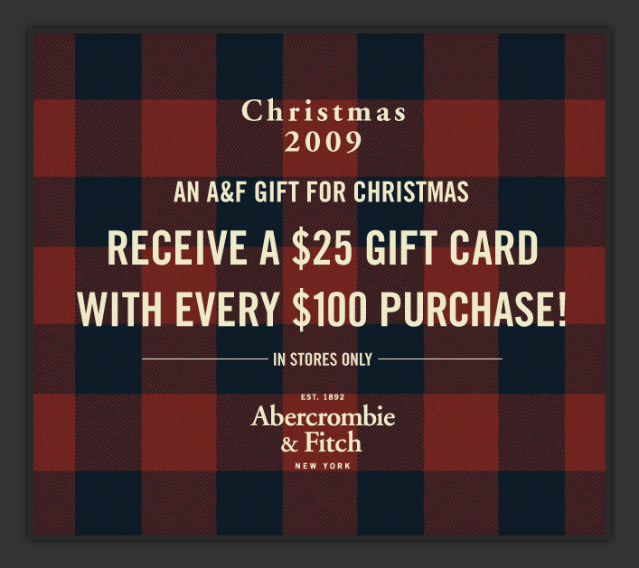 ABERCROMBIE & FITCH
CHRISTMAS 2009
AN A&F GIFT FOR CHRISTMAS
RECEIVE A $25 GIFT CARD
WITH EVERY $100 PURCHASE!
*IN STORES ONLY