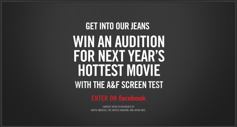 GET INTO OUR JEANS. WIN AN AUDITION FOR NEXT YEAR'S HOTTEST MOVIE WITH THE A&F SCREEN TEST. ENTER ON FACEBOOK.